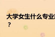 大学女生什么专业就业前景好 如何选择专业？