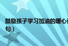 鼓励孩子学习加油的暖心话简短（鼓励孩子加油的暖心话30句）
