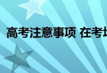 高考注意事项 在考场上需要注意哪些细节？