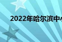 2022年哈尔滨中小学什么时候放暑假？