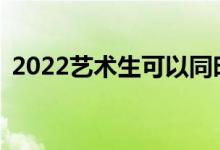 2022艺术生可以同时填报普通文理志愿吗？