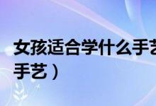 女孩适合学什么手艺有发展（女孩适合学什么手艺）