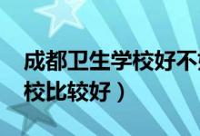 成都卫生学校好不好(2022成都哪个卫生学校比较好)