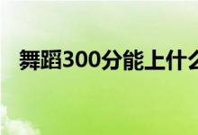 舞蹈300分能上什么大学（分数线是多少）