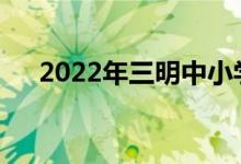 2022年三明中小学暑假什么时候开始？