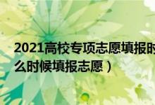 2021高校专项志愿填报时间（2022高校专项审核通过了什么时候填报志愿）