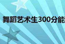 舞蹈艺术生300分能上几本（能上什么学校）