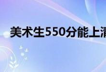 美术生550分能上清华吗（能上什么学校）