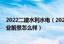 2022二建水利水电（2022水利水电工程专业就业方向及就业前景怎么样）