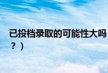 已投档录取的可能性大吗（已投档的考生是否一定会被录取？）