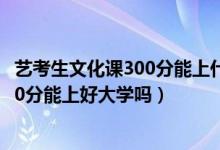 艺考生文化课300分能上什么大学（2022艺考过了文化课300分能上好大学吗）
