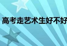 高考走艺术生好不好（走艺考这条路靠谱吗）