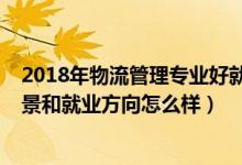 2018年物流管理专业好就业吗（2022物流管理专业就业前景和就业方向怎么样）