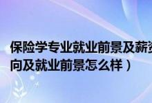 保险学专业就业前景及薪资情况（2022年保险学专业就业方向及就业前景怎么样）