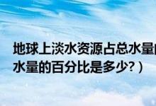 地球上淡水资源占总水量的百分比为（地球上淡水资源占总水量的百分比是多少?）