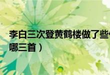 李白三次登黄鹤楼做了些什么诗（李白登黄鹤楼的三首诗是哪三首）