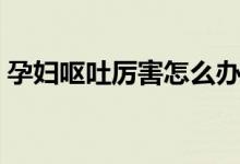 孕妇呕吐厉害怎么办(三个简单的方法推荐)