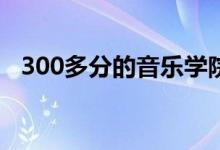 300多分的音乐学院有哪些（哪个比较好）