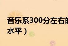 音乐系300分左右的学校有哪些（300分什么水平）