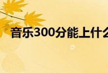 音乐300分能上什么大学（报哪个学校好）