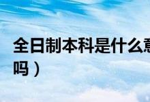全日制本科是什么意思（专升本是全日制本科吗）