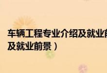 车辆工程专业介绍及就业前景（2022车辆工程专业就业方向及就业前景）