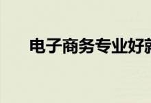 电子商务专业好就业吗（前景怎么样）