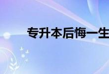 专升本后悔一生吗（专升本好不好）