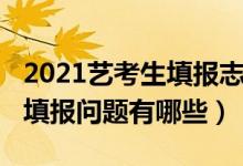 2021艺考生填报志愿（2022艺考生高考志愿填报问题有哪些）