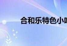 合和乐特色小吃（它有什么特点）