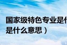 国家级特色专业是什么级别(国家级特色专业是什么意思)