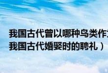 我国古代曾以哪种鸟类作为婚娶时的聘礼（哪种鸟类曾作为我国古代婚娶时的聘礼）