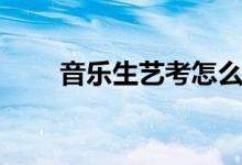 音乐生艺考怎么考（需要注意什么）