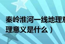 秦岭淮河一线地理意义地图（秦岭淮河一线地理意义是什么）