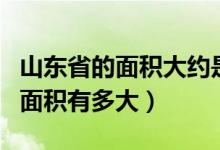 山东省的面积大约是多少平方千米（山东省的面积有多大）