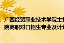 广西经贸职业技术学院主打专业（2022广西经贸职业技术学院高职对口招生专业及计划）