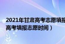 2021年甘肃高考志愿填报时间和截止时间（2022年甘肃省高考填报志愿时间）