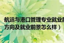 航运与港口管理专业就业前景（2022港口业务管理专业就业方向及就业前景怎么样）