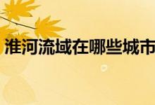 淮河流域在哪些城市（淮河流域在什么城市）