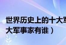 世界历史上的十大军事强国(世界历史上的十大军事家有谁)