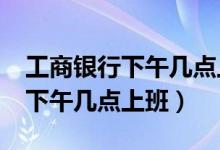 工商银行下午几点上班?（工商银行几点上班下午几点上班）