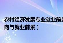 农村经济发展专业就业前景(2022农村区域发展专业就业方向与就业前景)