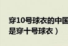 穿10号球衣的中国足球明星（哪个足球明星是穿十号球衣）