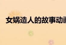 女娲造人的故事动画片（女娲造人的故事）