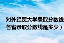 对外经贸大学录取分数线2021年（2021对外经济贸易大学各省录取分数线是多少）