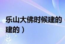 乐山大佛时候建的（乐山大佛是谁建的是好久建的）