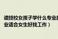 读技校女孩子学什么专业最好找工作（2022技校都有什么专业适合女生好找工作）