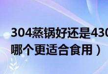 304蒸锅好还是430蒸锅好?（蒸锅430和304哪个更适合食用）