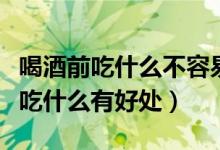 喝酒前吃什么不容易醉而且又不伤胃(喝酒前吃什么有好处)