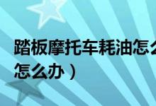 踏板摩托车耗油怎么解决（踏板摩托车耗油多怎么办）